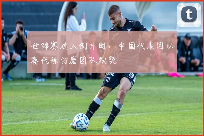世锦赛进入倒计时，中国代表团以赛代练打磨团队默契