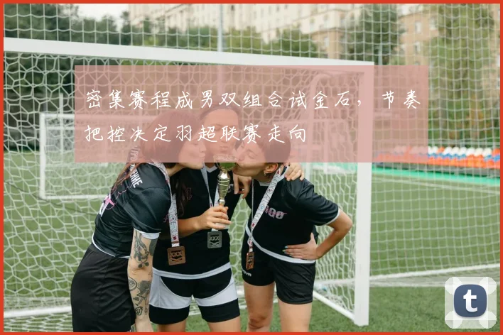 密集赛程成男双组合试金石，节奏把控决定羽超联赛走向