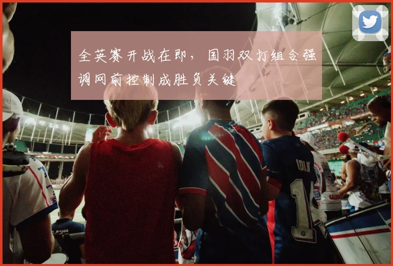 全英赛开战在即，国羽双打组合强调网前控制成胜负关键