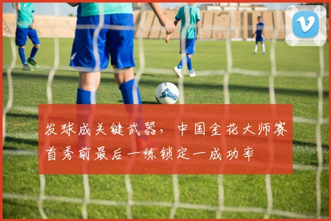 发球成关键武器，中国金花大师赛首秀前最后一练锁定一成功率
