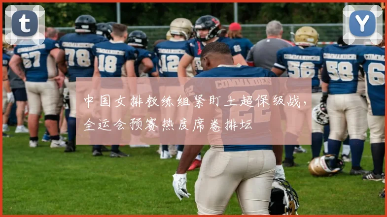 中国女排教练组紧盯土超保级战，全运会预赛热度席卷排坛