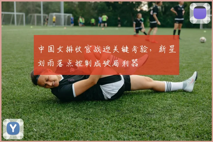 中国女排收官战迎关键考验，新星刘雨落点控制成破局利器