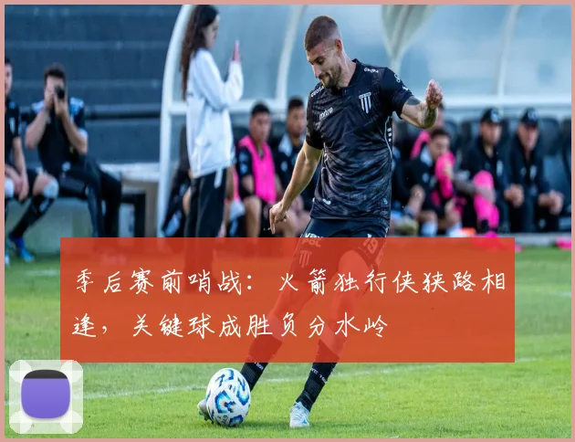 季后赛前哨战：火箭独行侠狭路相逢，关键球成胜负分水岭