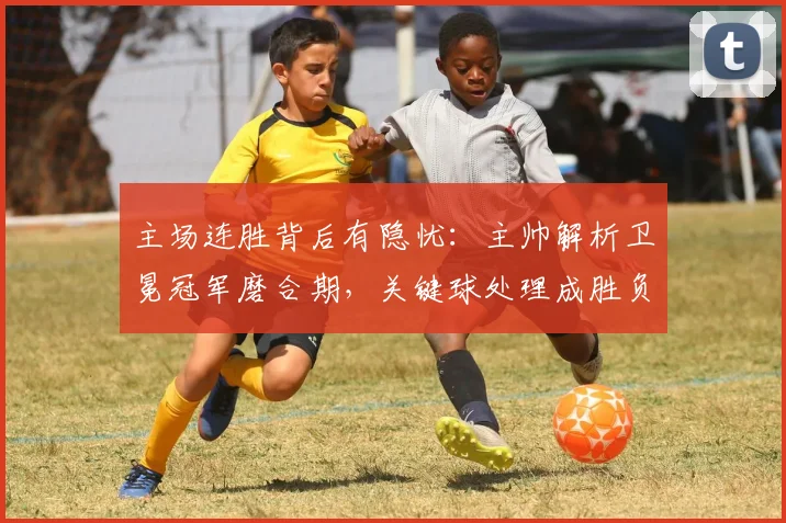 主场连胜背后有隐忧：主帅解析卫冕冠军磨合期，关键球处理成胜负手