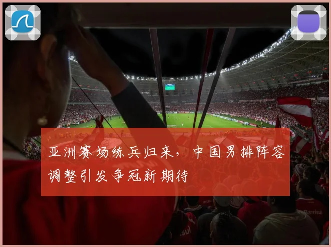 亚洲赛场练兵归来，中国男排阵容调整引发争冠新期待