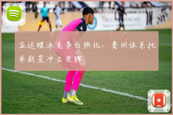 亚运蝶泳竞争白热化，青训体系托举新星冲击奖牌