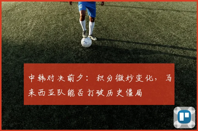 中韩对决前夕：积分微妙变化，马来西亚队能否打破历史僵局