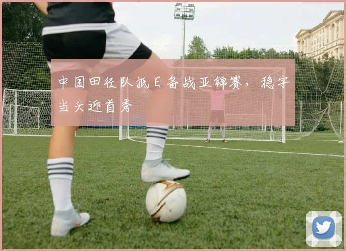 中国田径队抵日备战亚锦赛，稳字当头迎首秀