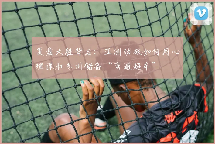 复盘大胜背后：亚洲劲旅如何用心理课和冬训储备“弯道超车”
