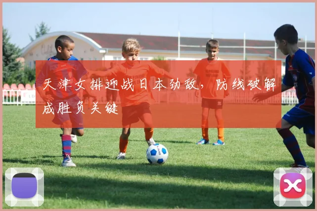 天津女排迎战日本劲敌，防线破解成胜负关键