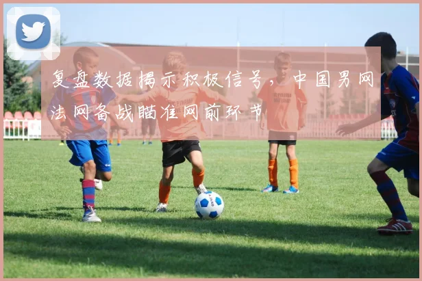 复盘数据揭示积极信号，中国男网法网备战瞄准网前环节