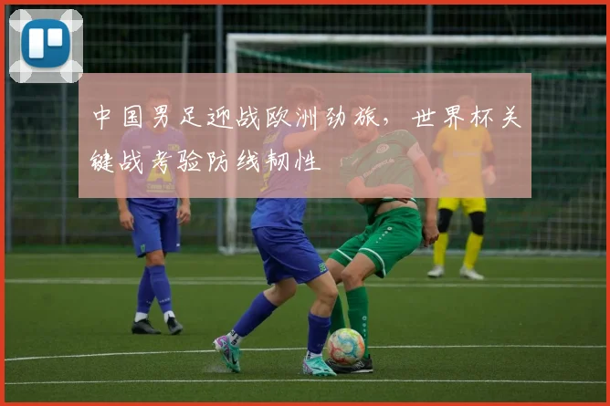 中国男足迎战欧洲劲旅，世界杯关键战考验防线韧性