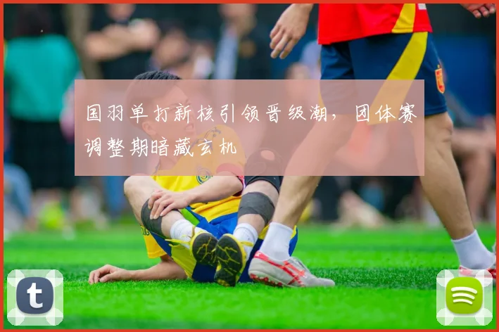 国羽单打新核引领晋级潮，团体赛调整期暗藏玄机