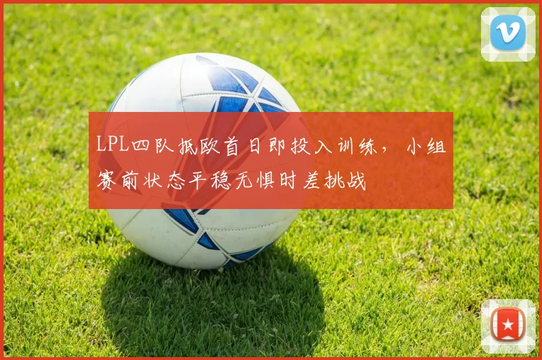 LPL四队抵欧首日即投入训练，小组赛前状态平稳无惧时差挑战