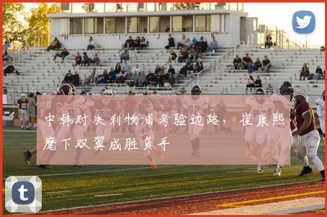中韩对决利物浦考验边路，崔康熙麾下双翼成胜负手