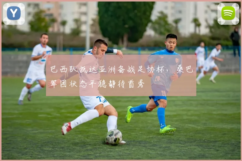 巴西队抵达亚洲备战足协杯，桑巴军团状态平稳静待首秀