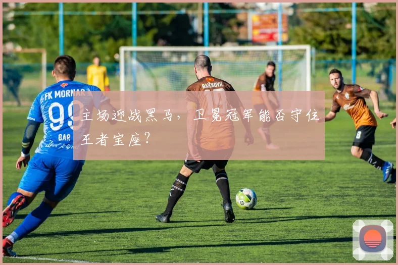 主场迎战黑马，卫冕冠军能否守住王者宝座？
