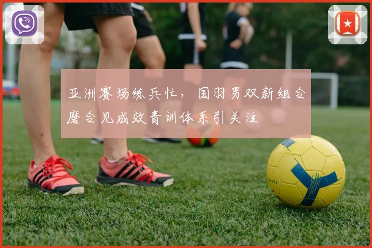 亚洲赛场练兵忙，国羽男双新组合磨合见成效青训体系引关注