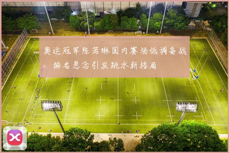 奥运冠军陈若琳国内赛场低调备战，排名悬念引发跳水新格局