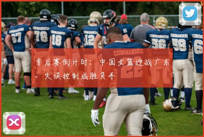 季后赛倒计时：中国女篮迎战广东，失误控制成胜负手