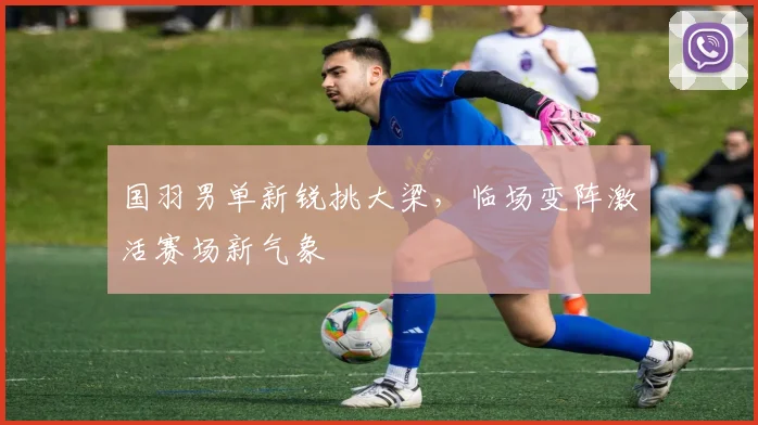 国羽男单新锐挑大梁，临场变阵激活赛场新气象