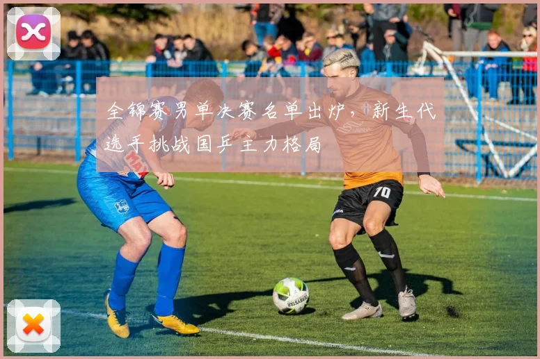 全锦赛男单决赛名单出炉，新生代选手挑战国乒主力格局