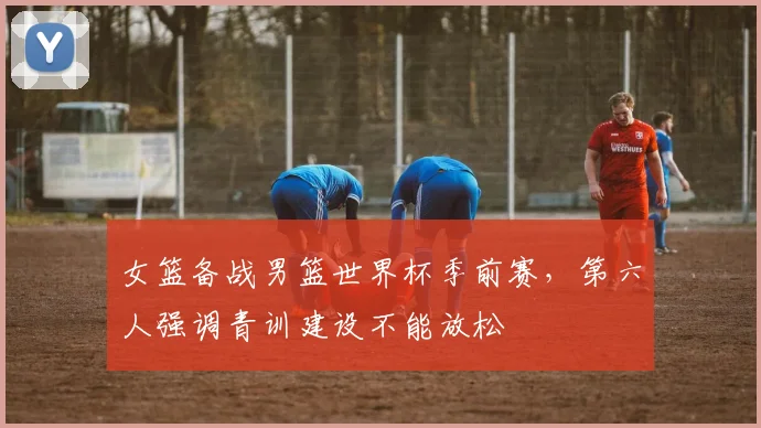 女篮备战男篮世界杯季前赛，第六人强调青训建设不能放松
