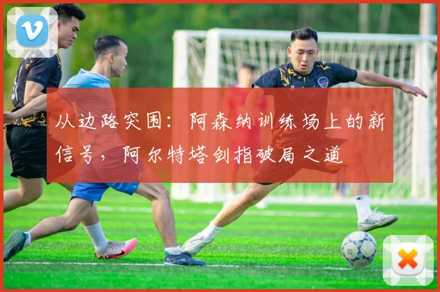 从边路突围：阿森纳训练场上的新信号，阿尔特塔剑指破局之道