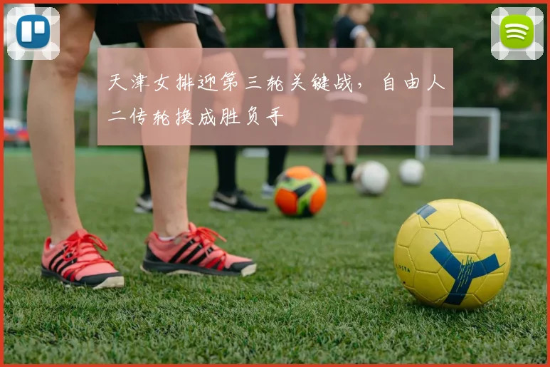 天津女排迎第三轮关键战，自由人二传轮换成胜负手