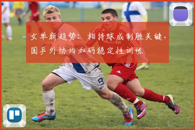 女单新趋势：相持球成制胜关键，国乒外协均加码稳定性训练