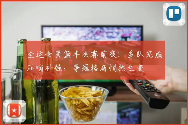 全运会男篮半决赛前夜：多队完成压哨补强，争冠格局悄然生变