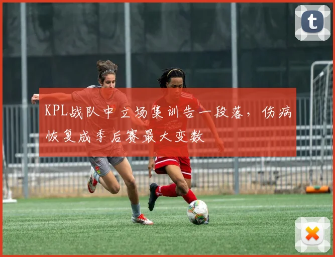 KPL战队中立场集训告一段落，伤病恢复成季后赛最大变数