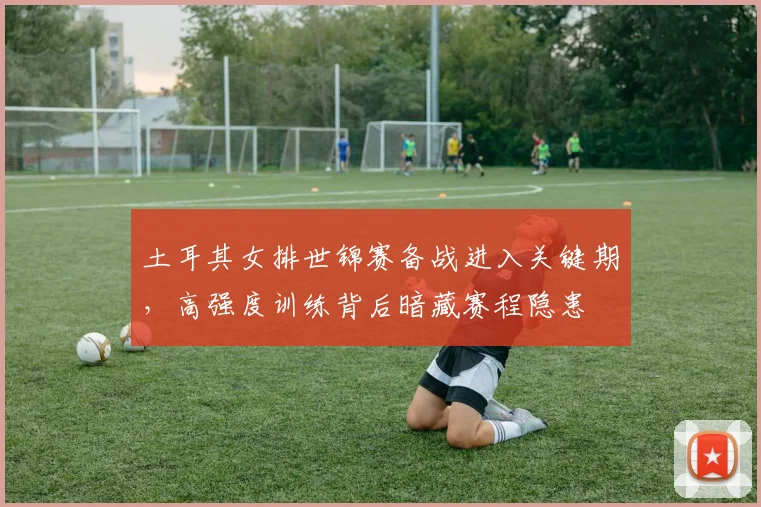 土耳其女排世锦赛备战进入关键期，高强度训练背后暗藏赛程隐患
