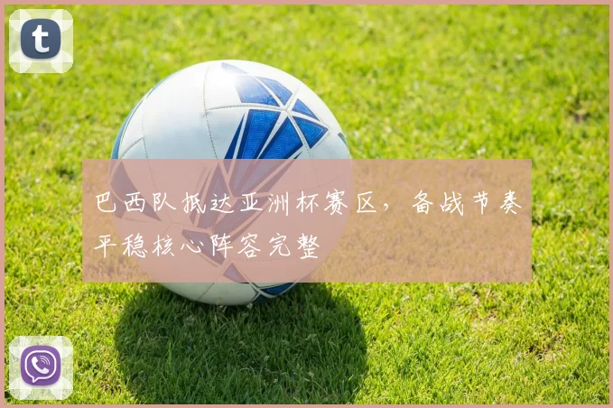 巴西队抵达亚洲杯赛区，备战节奏平稳核心阵容完整