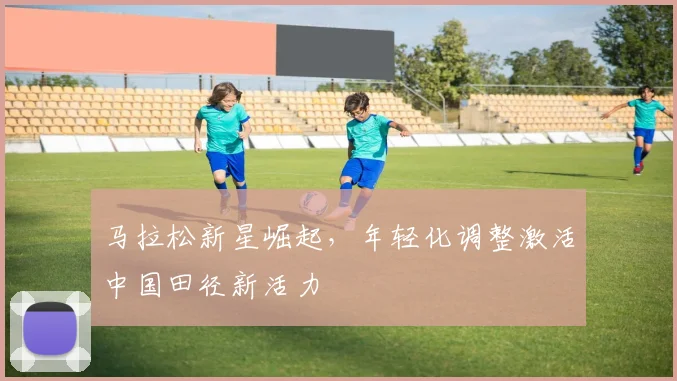 马拉松新星崛起，年轻化调整激活中国田径新活力