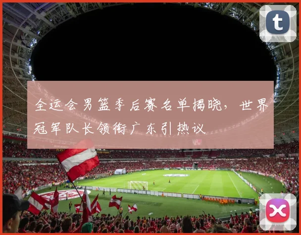 全运会男篮季后赛名单揭晓，世界冠军队长领衔广东引热议