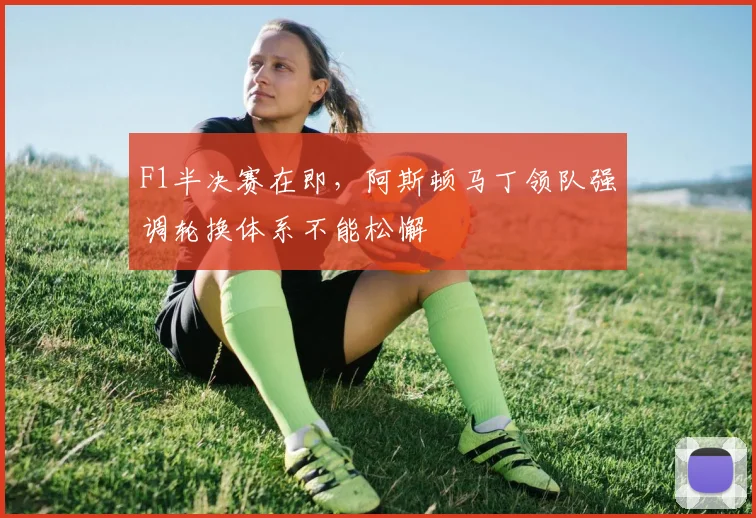 F1半决赛在即，阿斯顿马丁领队强调轮换体系不能松懈