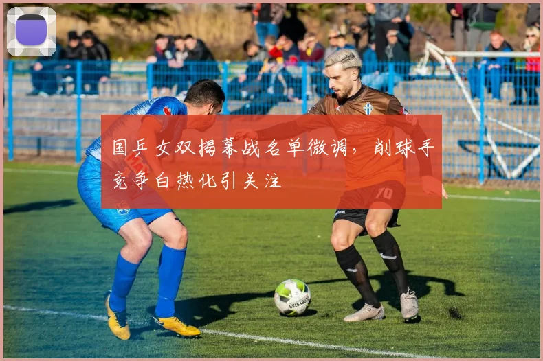 国乒女双揭幕战名单微调，削球手竞争白热化引关注