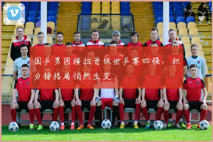 国乒男团横扫晋级世乒赛四强，积分榜格局悄然生变