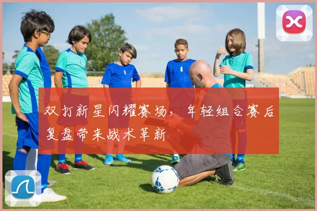 双打新星闪耀赛场，年轻组合赛后复盘带来战术革新