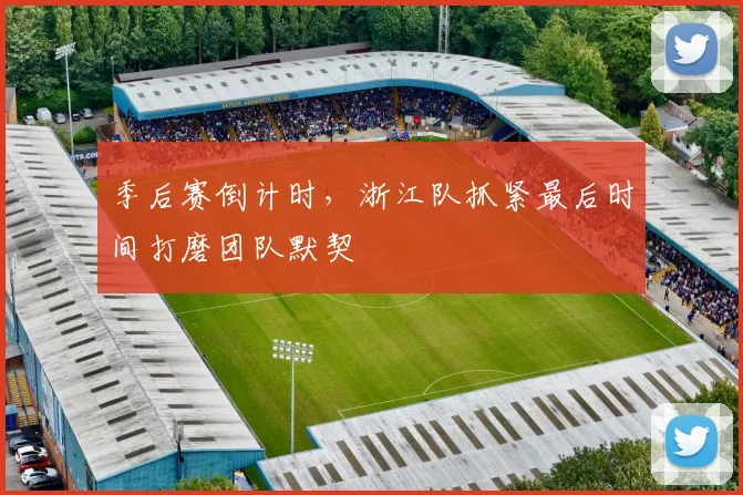 季后赛倒计时，浙江队抓紧最后时间打磨团队默契