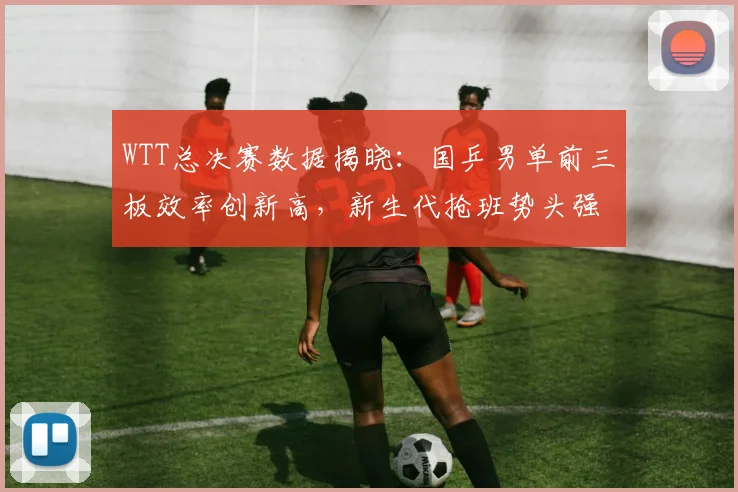 WTT总决赛数据揭晓：国乒男单前三板效率创新高，新生代抢班势头强劲