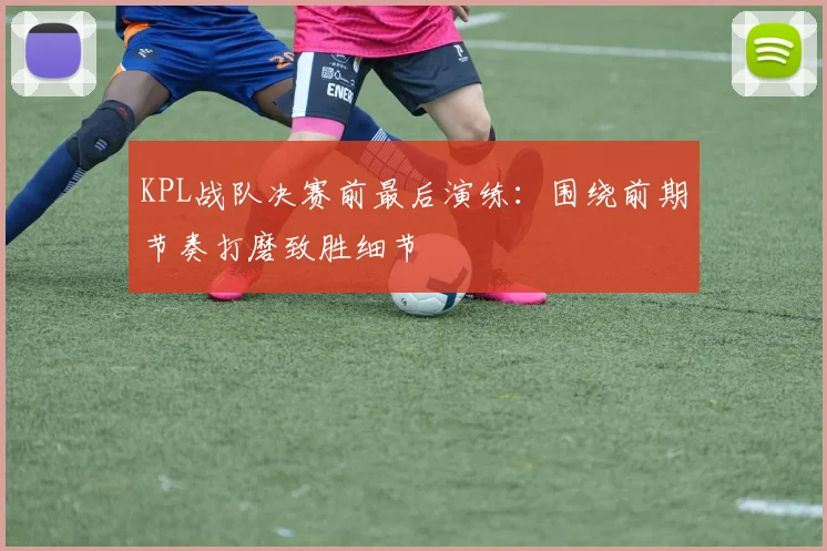 KPL战队决赛前最后演练：围绕前期节奏打磨致胜细节