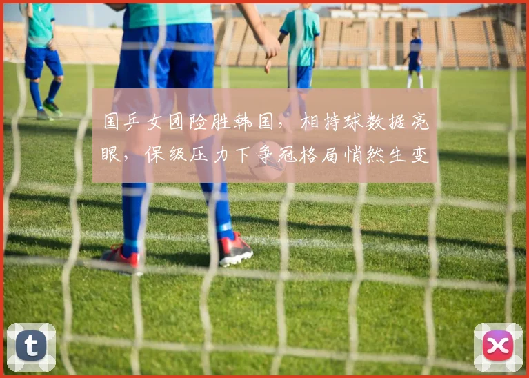 国乒女团险胜韩国，相持球数据亮眼，保级压力下争冠格局悄然生变