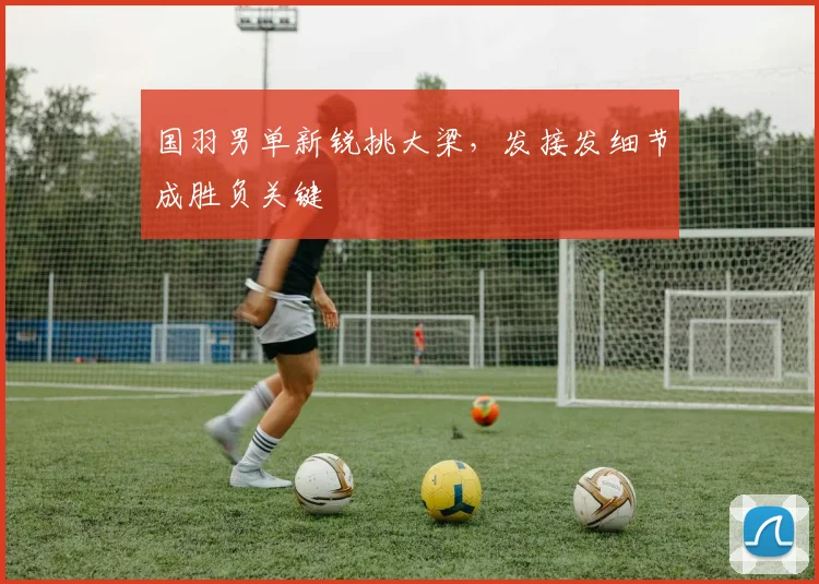 国羽男单新锐挑大梁，发接发细节成胜负关键