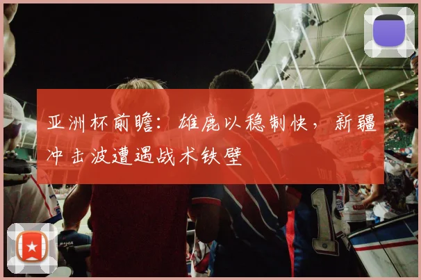 亚洲杯前瞻：雄鹿以稳制快，新疆冲击波遭遇战术铁壁